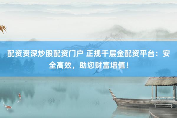 配资资深炒股配资门户 正规千层金配资平台：安全高效，助您财富增值！