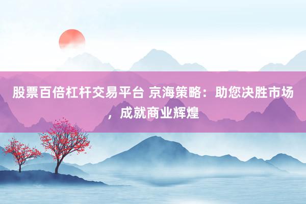 股票百倍杠杆交易平台 京海策略：助您决胜市场，成就商业辉煌