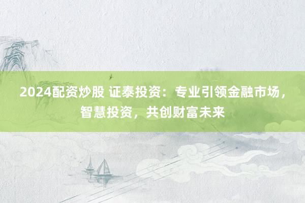 2024配资炒股 证泰投资：专业引领金融市场，智慧投资，共创财富未来