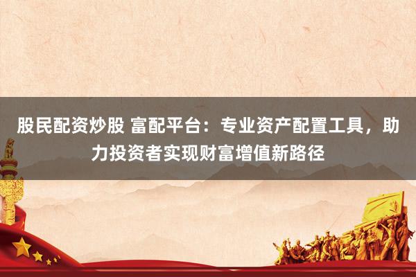 股民配资炒股 富配平台：专业资产配置工具，助力投资者实现财富增值新路径