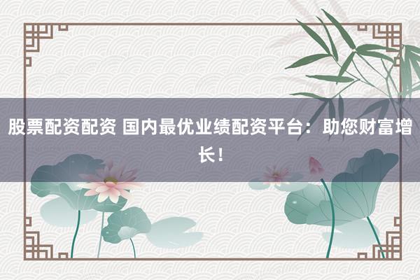 股票配资配资 国内最优业绩配资平台：助您财富增长！