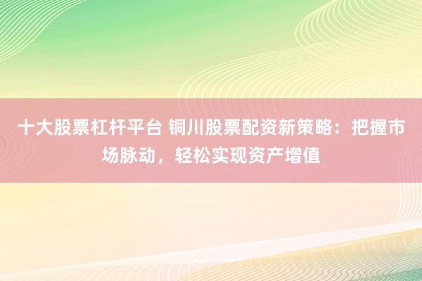 十大股票杠杆平台 铜川股票配资新策略：把握市场脉动，轻松实现资产增值