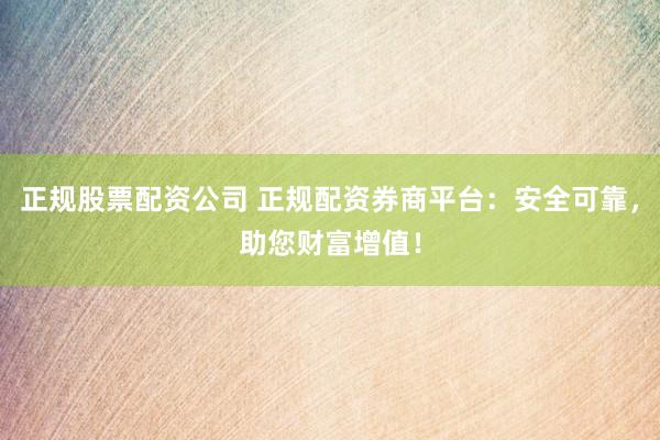 正规股票配资公司 正规配资券商平台：安全可靠，助您财富增值！