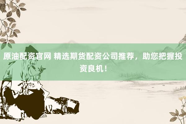 原油配资官网 精选期货配资公司推荐，助您把握投资良机！