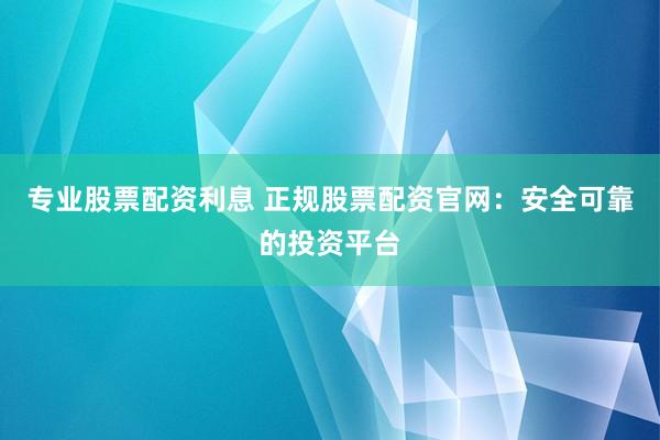 专业股票配资利息 正规股票配资官网：安全可靠的投资平台