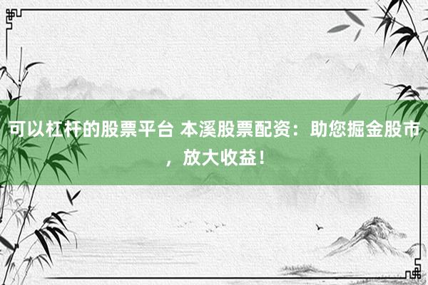 可以杠杆的股票平台 本溪股票配资：助您掘金股市，放大收益！