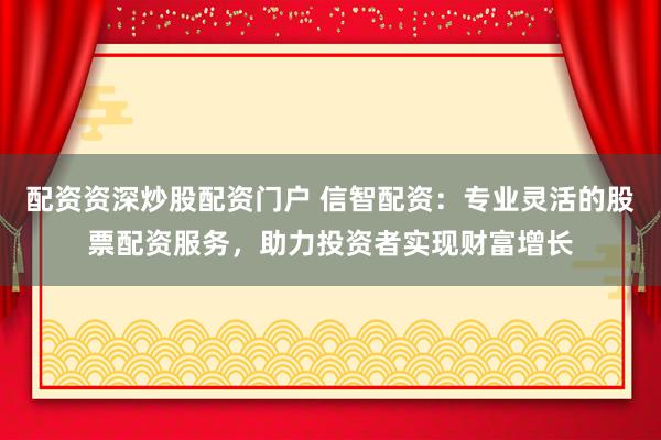 配资资深炒股配资门户 信智配资：专业灵活的股票配资服务，助力投资者实现财富增长