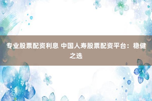 专业股票配资利息 中国人寿股票配资平台：稳健之选