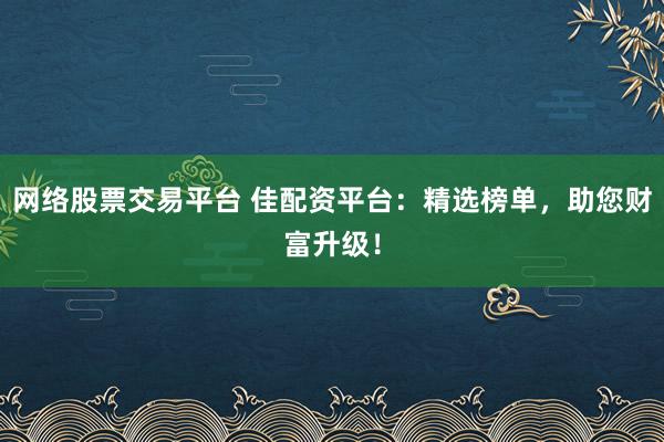 网络股票交易平台 佳配资平台：精选榜单，助您财富升级！