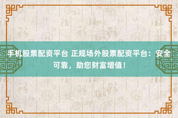 手机股票配资平台 正规场外股票配资平台：安全可靠，助您财富增值！