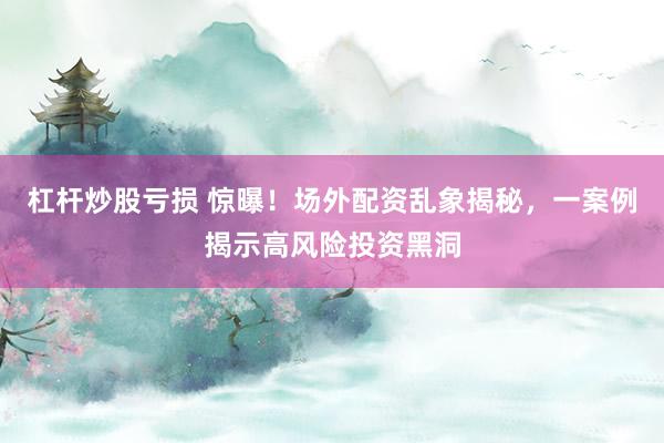杠杆炒股亏损 惊曝！场外配资乱象揭秘，一案例揭示高风险投资黑洞