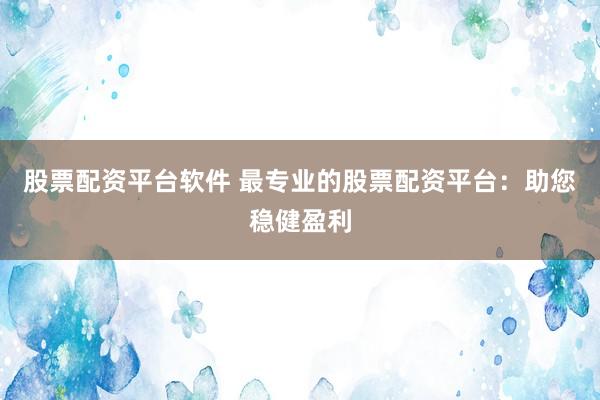 股票配资平台软件 最专业的股票配资平台：助您稳健盈利