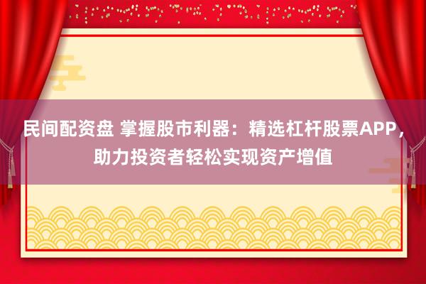民间配资盘 掌握股市利器：精选杠杆股票APP，助力投资者轻松实现资产增值