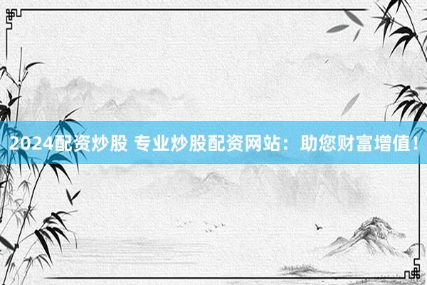 2024配资炒股 专业炒股配资网站：助您财富增值！