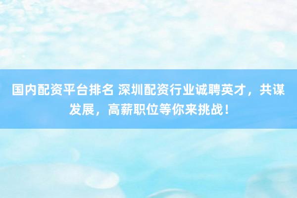 国内配资平台排名 深圳配资行业诚聘英才，共谋发展，高薪职位等你来挑战！