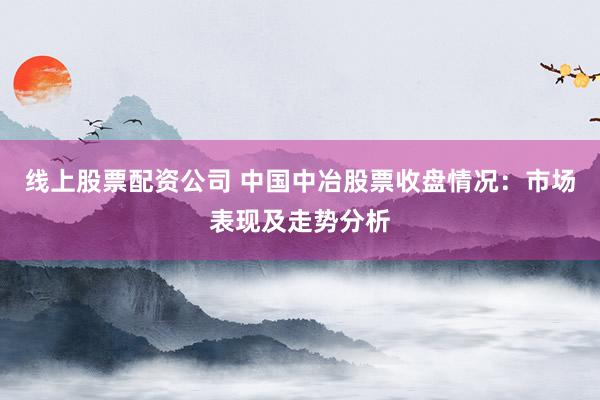 线上股票配资公司 中国中冶股票收盘情况：市场表现及走势分析