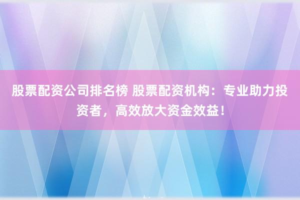 股票配资公司排名榜 股票配资机构：专业助力投资者，高效放大资金效益！