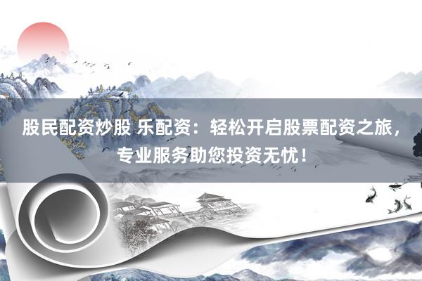股民配资炒股 乐配资：轻松开启股票配资之旅，专业服务助您投资无忧！