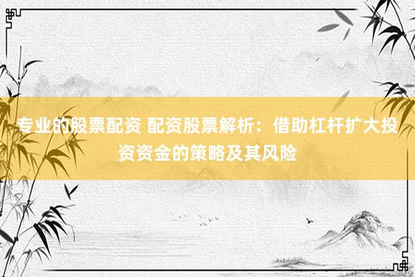 专业的股票配资 配资股票解析：借助杠杆扩大投资资金的策略及其风险