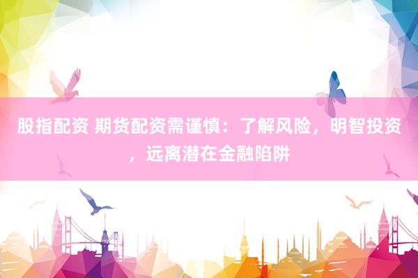 股指配资 期货配资需谨慎：了解风险，明智投资，远离潜在金融陷阱