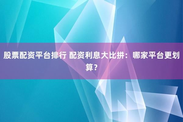 股票配资平台排行 配资利息大比拼：哪家平台更划算？