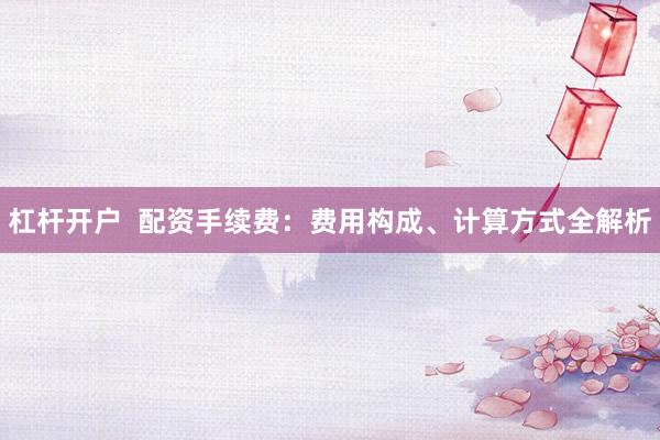 杠杆开户  配资手续费：费用构成、计算方式全解析