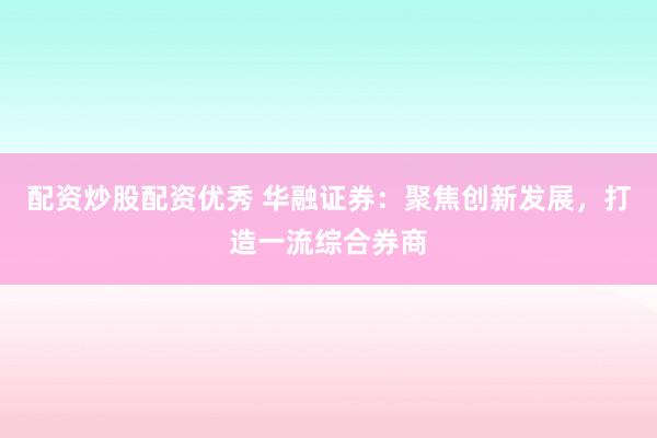 配资炒股配资优秀 华融证券：聚焦创新发展，打造一流综合券商
