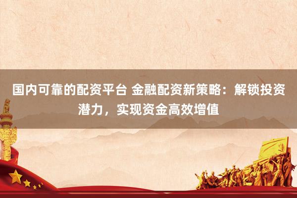 国内可靠的配资平台 金融配资新策略：解锁投资潜力，实现资金高效增值