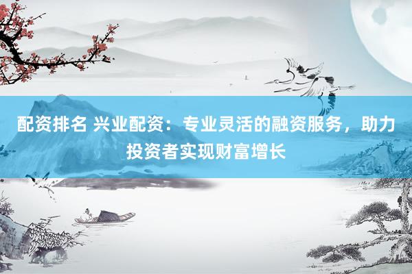 配资排名 兴业配资：专业灵活的融资服务，助力投资者实现财富增长