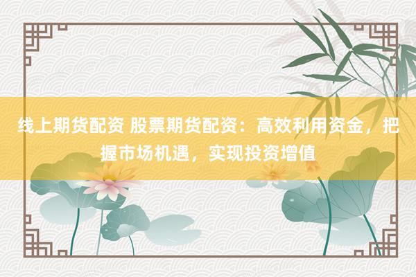 线上期货配资 股票期货配资：高效利用资金，把握市场机遇，实现投资增值