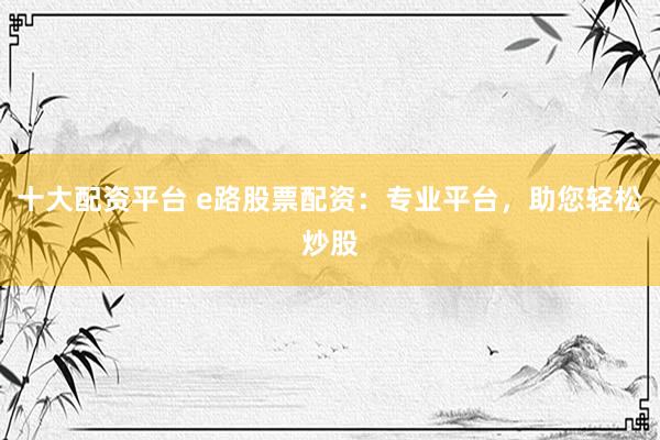 十大配资平台 e路股票配资：专业平台，助您轻松炒股
