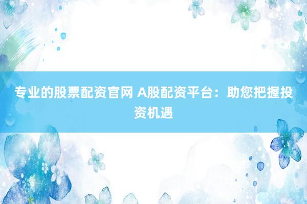 专业的股票配资官网 A股配资平台：助您把握投资机遇