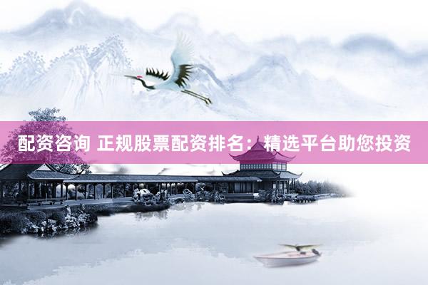 配资咨询 正规股票配资排名：精选平台助您投资