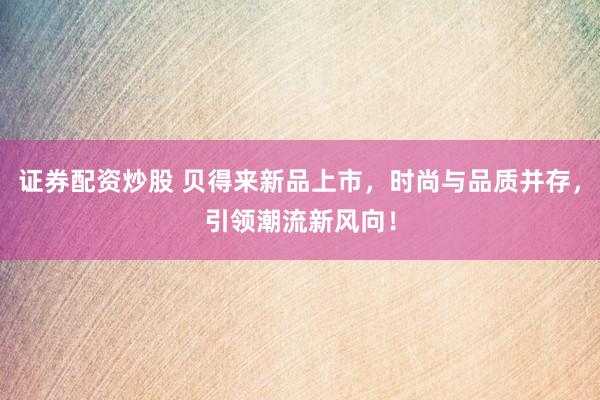 证券配资炒股 贝得来新品上市，时尚与品质并存，引领潮流新风向！