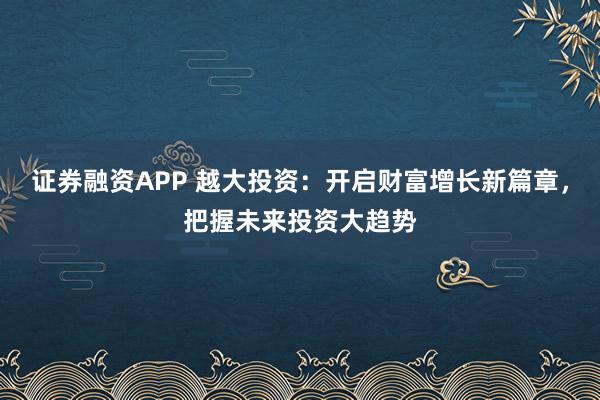 证券融资APP 越大投资：开启财富增长新篇章，把握未来投资大趋势