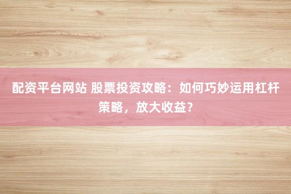 配资平台网站 股票投资攻略：如何巧妙运用杠杆策略，放大收益？