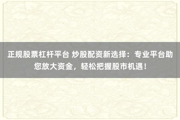 正规股票杠杆平台 炒股配资新选择：专业平台助您放大资金，轻松把握股市机遇！