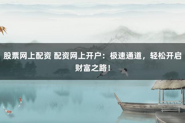 股票网上配资 配资网上开户：极速通道，轻松开启财富之路！