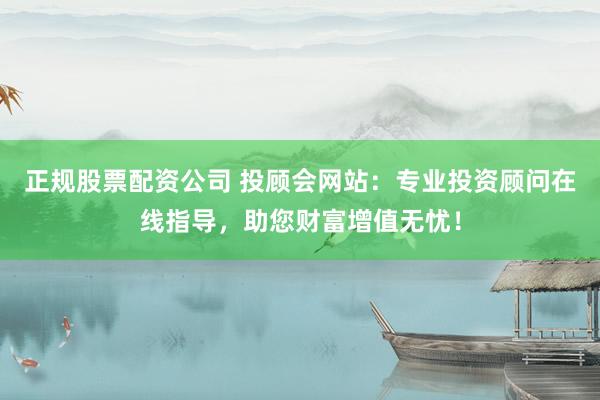 正规股票配资公司 投顾会网站：专业投资顾问在线指导，助您财富增值无忧！
