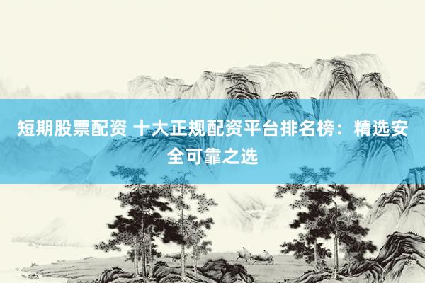 短期股票配资 十大正规配资平台排名榜：精选安全可靠之选