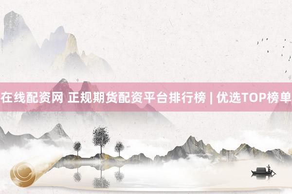 在线配资网 正规期货配资平台排行榜 | 优选TOP榜单