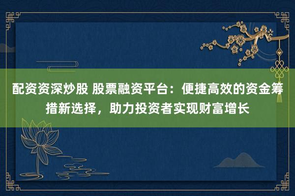 配资资深炒股 股票融资平台：便捷高效的资金筹措新选择，助力投资者实现财富增长