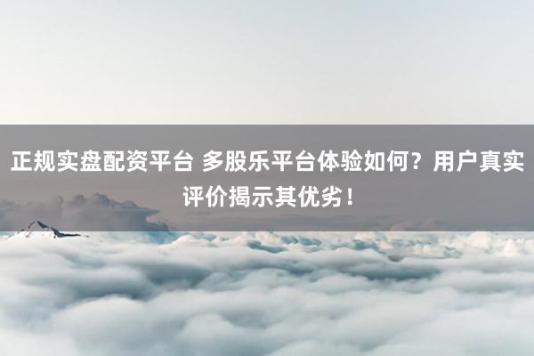 正规实盘配资平台 多股乐平台体验如何？用户真实评价揭示其优劣！