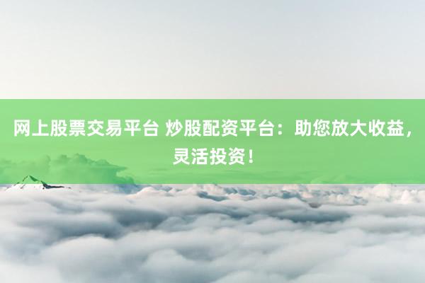 网上股票交易平台 炒股配资平台：助您放大收益，灵活投资！