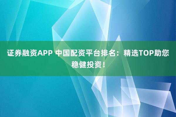 证券融资APP 中国配资平台排名：精选TOP助您稳健投资！