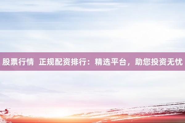 股票行情  正规配资排行：精选平台，助您投资无忧