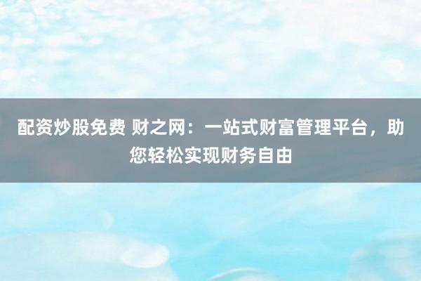 配资炒股免费 财之网：一站式财富管理平台，助您轻松实现财务自由