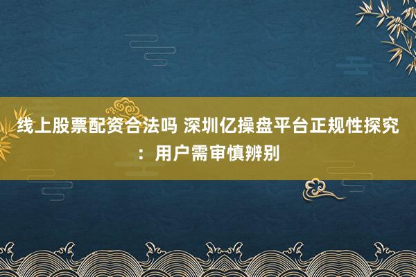 线上股票配资合法吗 深圳亿操盘平台正规性探究：用户需审慎辨别