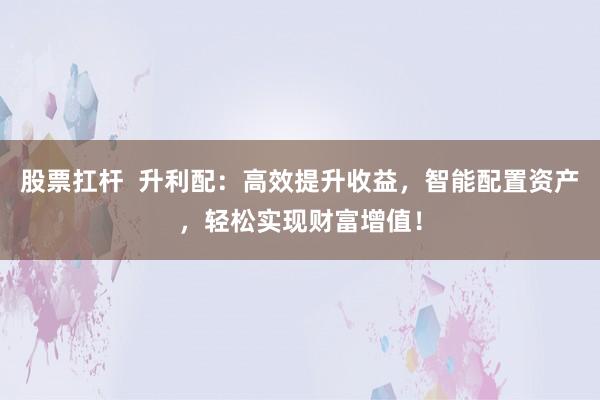 股票扛杆  升利配：高效提升收益，智能配置资产，轻松实现财富增值！