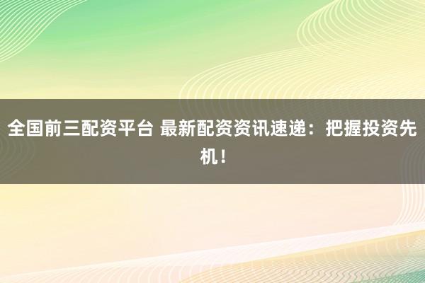 全国前三配资平台 最新配资资讯速递：把握投资先机！